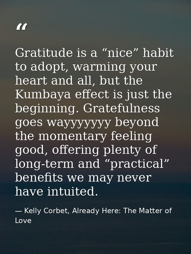 Gratitude is a “nice” habit to adopt, warming your heart and all, but the Kumbaya effect is just the beginning. Grateful — Kelly Corbet, Already Here: The Matter of Love