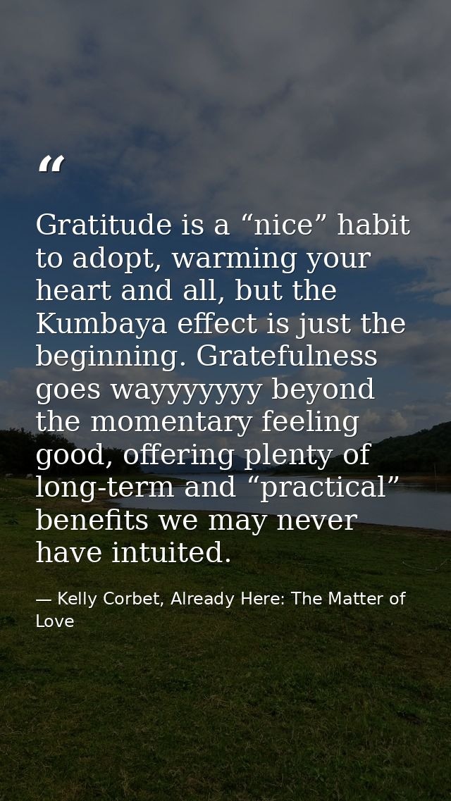 Gratitude is a “nice” habit to adopt, warming your heart and all, but the Kumbaya effect is just the beginning. Grateful — Kelly Corbet, Already Here: The Matter of Love