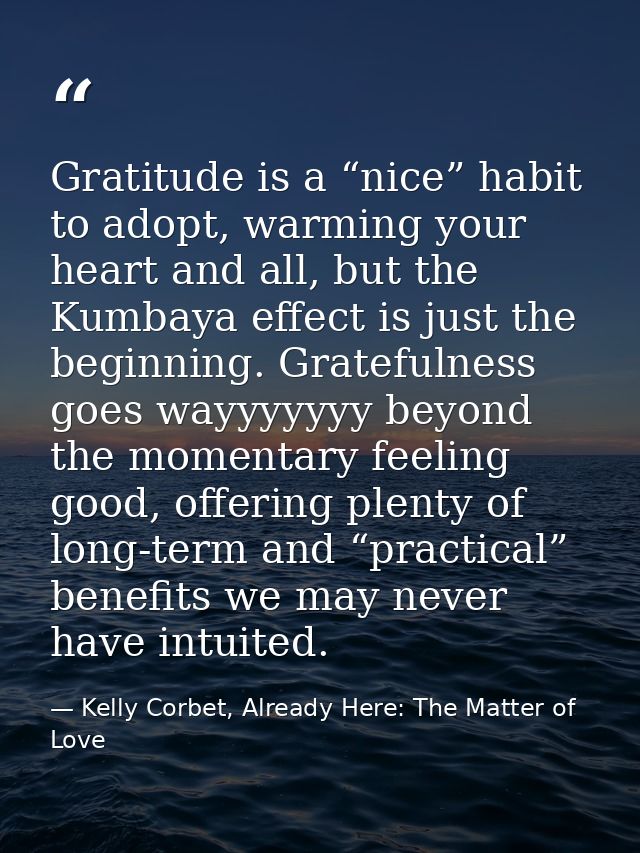 Gratitude is a “nice” habit to adopt, warming your heart and all, but the Kumbaya effect is just the beginning. Grateful — Kelly Corbet, Already Here: The Matter of Love
