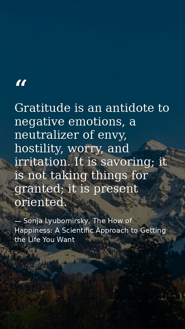 Gratitude is an antidote to negative emotions, a neutralizer of envy, hostility, worry, and irritation. It is savoring;  — Sonja Lyubomirsky, The How of Happiness: A Scientific Approach to Getting the Life You Want
