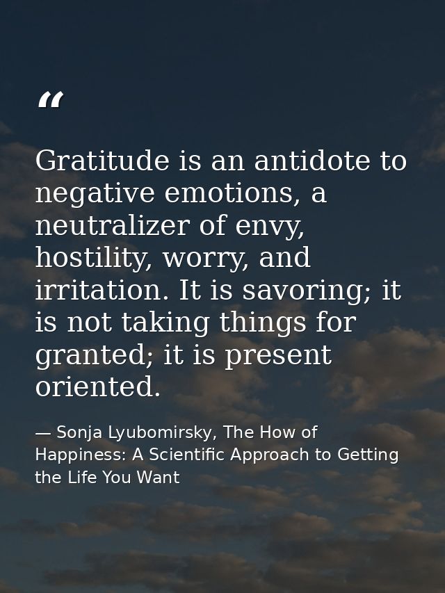 Gratitude is an antidote to negative emotions, a neutralizer of envy, hostility, worry, and irritation. It is savoring;  — Sonja Lyubomirsky, The How of Happiness: A Scientific Approach to Getting the Life You Want
