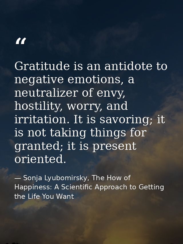Gratitude is an antidote to negative emotions, a neutralizer of envy, hostility, worry, and irritation. It is savoring;  — Sonja Lyubomirsky, The How of Happiness: A Scientific Approach to Getting the Life You Want