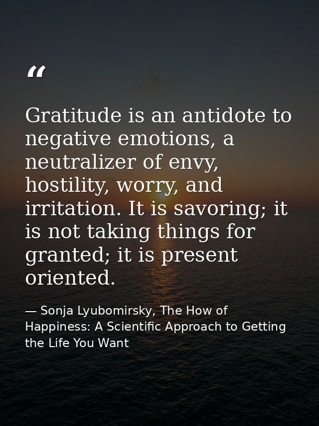 Gratitude is an antidote to negative emotions, a neutralizer of envy, hostility, worry, and irritation. It is savoring;  — Sonja Lyubomirsky, The How of Happiness: A Scientific Approach to Getting the Life You Want