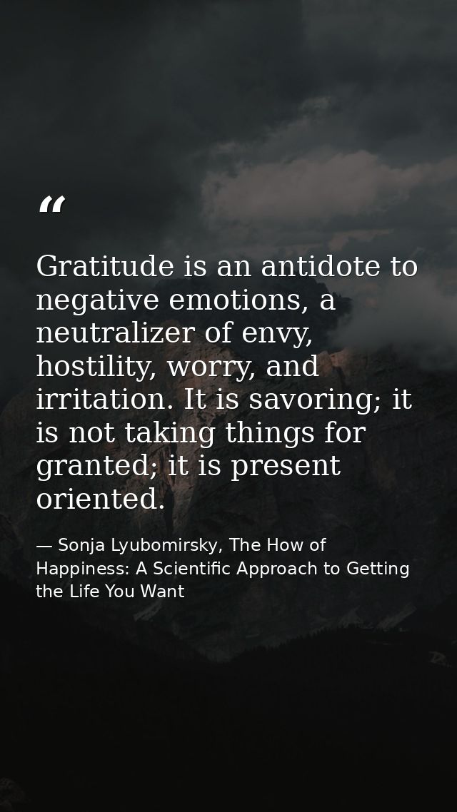 Gratitude is an antidote to negative emotions, a neutralizer of envy, hostility, worry, and irritation. It is savoring;  — Sonja Lyubomirsky, The How of Happiness: A Scientific Approach to Getting the Life You Want