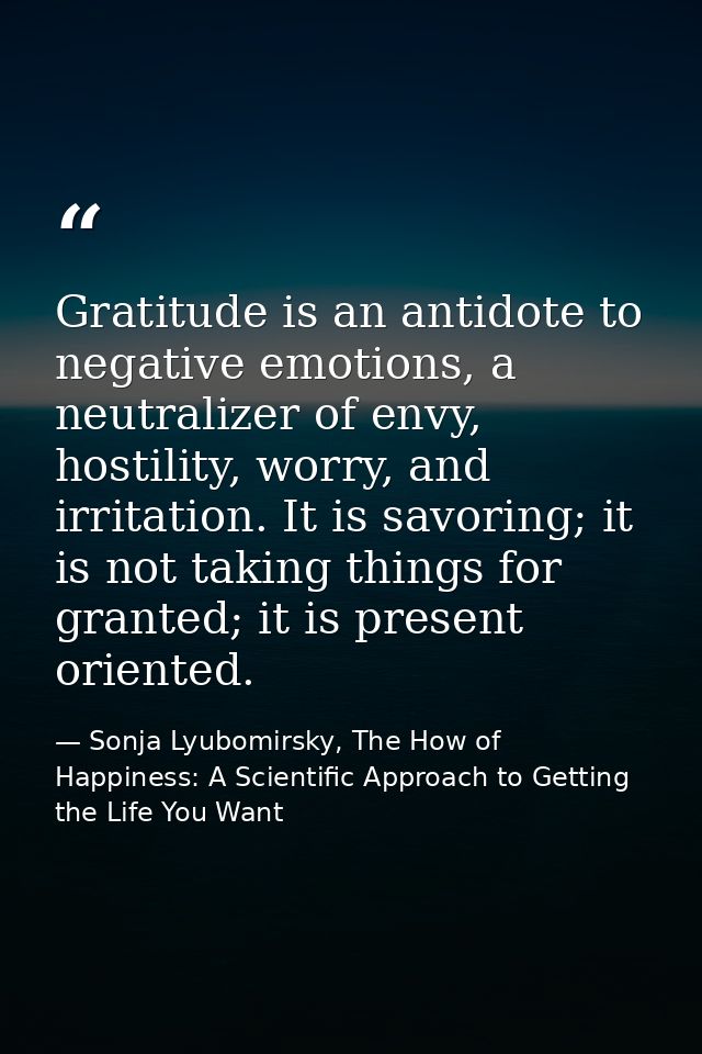 Gratitude is an antidote to negative emotions, a neutralizer of envy, hostility, worry, and irritation. It is savoring;  — Sonja Lyubomirsky, The How of Happiness: A Scientific Approach to Getting the Life You Want