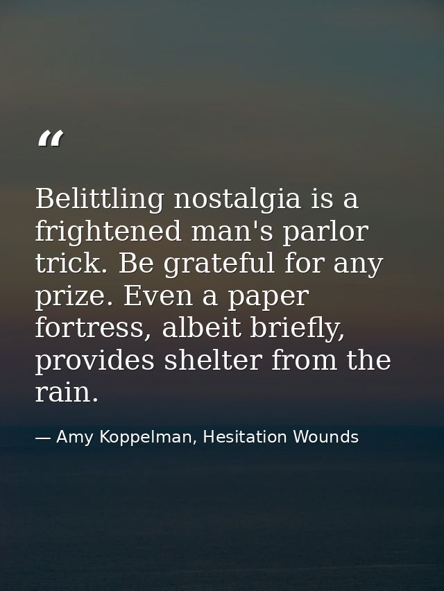 Belittling nostalgia is a frightened man's parlor trick. Be grateful for any prize. Even a paper fortress, albeit briefl — Amy Koppelman, Hesitation Wounds