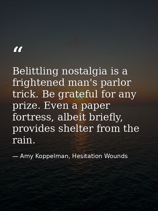 Belittling nostalgia is a frightened man's parlor trick. Be grateful for any prize. Even a paper fortress, albeit briefl — Amy Koppelman, Hesitation Wounds