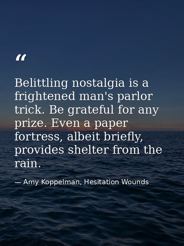 Belittling nostalgia is a frightened man's parlor trick. Be grateful for any prize. Even a paper fortress, albeit briefl — Amy Koppelman, Hesitation Wounds