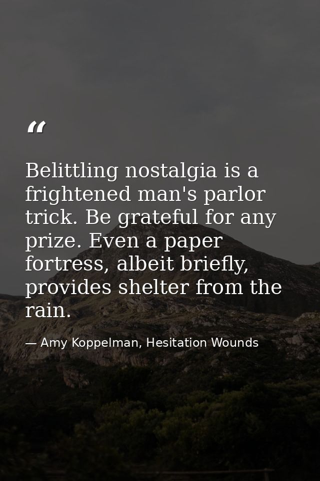 Belittling nostalgia is a frightened man's parlor trick. Be grateful for any prize. Even a paper fortress, albeit briefl — Amy Koppelman, Hesitation Wounds