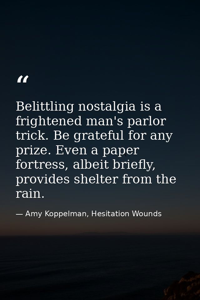 Belittling nostalgia is a frightened man's parlor trick. Be grateful for any prize. Even a paper fortress, albeit briefl — Amy Koppelman, Hesitation Wounds