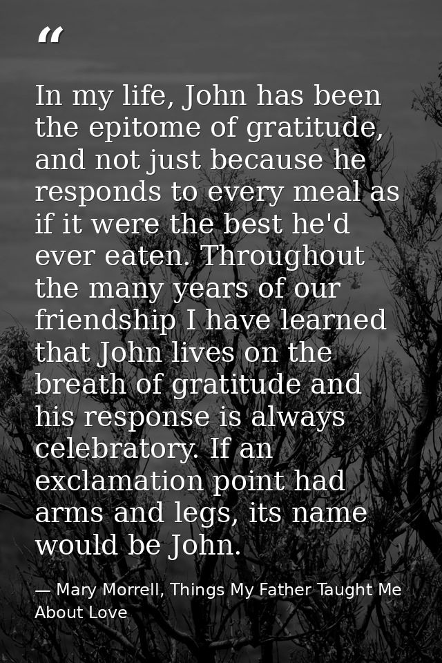 In my life, John has been the epitome of gratitude, and not just because he responds to every meal as if it were the bes — Mary Morrell, Things My Father Taught Me About Love
