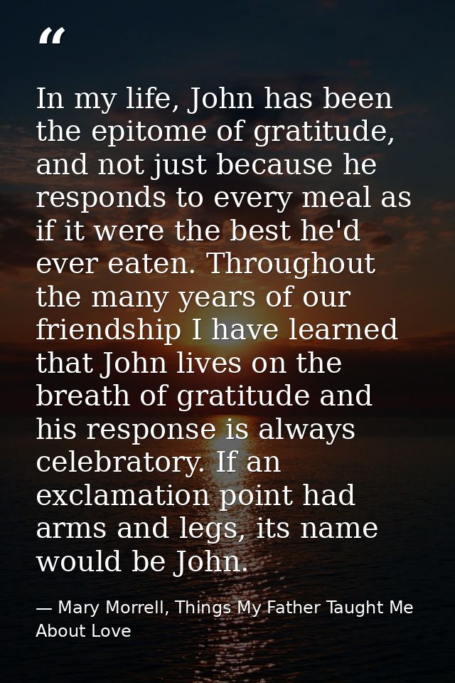 In my life, John has been the epitome of gratitude, and not just because he responds to every meal as if it were the bes — Mary Morrell, Things My Father Taught Me About Love