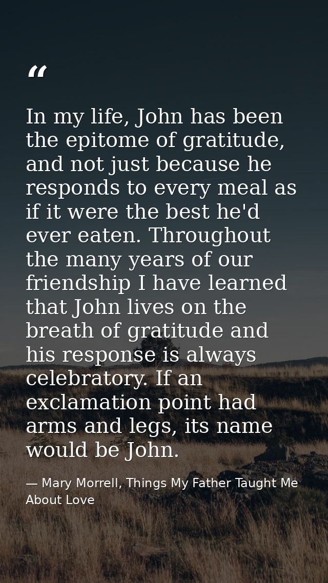 In my life, John has been the epitome of gratitude, and not just because he responds to every meal as if it were the bes — Mary Morrell, Things My Father Taught Me About Love