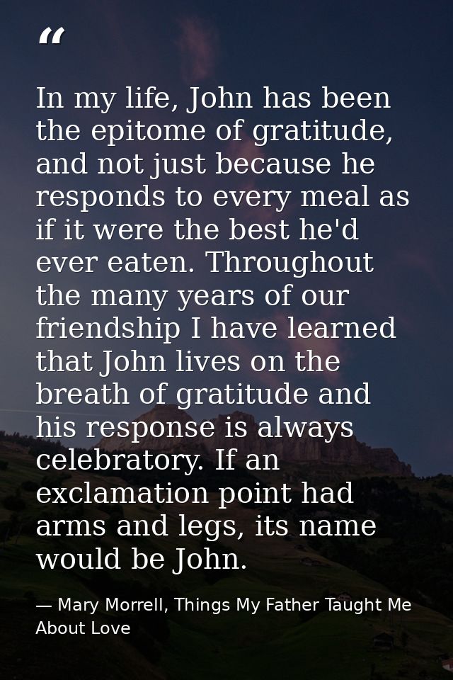In my life, John has been the epitome of gratitude, and not just because he responds to every meal as if it were the bes — Mary Morrell, Things My Father Taught Me About Love