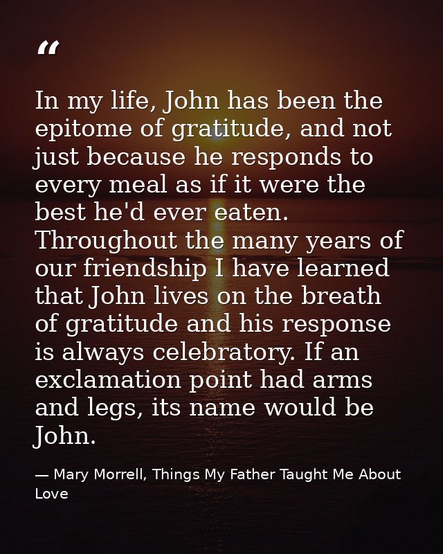 In my life, John has been the epitome of gratitude, and not just because he responds to every meal as if it were the bes — Mary Morrell, Things My Father Taught Me About Love