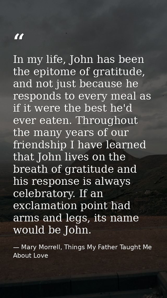 In my life, John has been the epitome of gratitude, and not just because he responds to every meal as if it were the bes — Mary Morrell, Things My Father Taught Me About Love