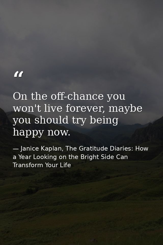 On the off-chance you won't live forever, maybe you should try being happy now. — Janice Kaplan, The Gratitude Diaries: How a Year Looking on the Bright Side Can Transform Your Life