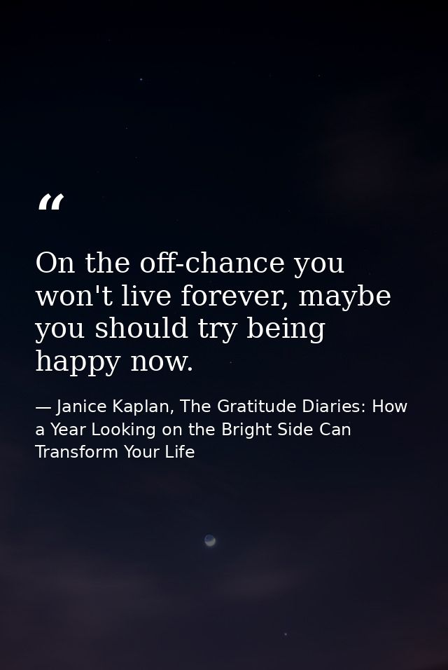 On the off-chance you won't live forever, maybe you should try being happy now. — Janice Kaplan, The Gratitude Diaries: How a Year Looking on the Bright Side Can Transform Your Life