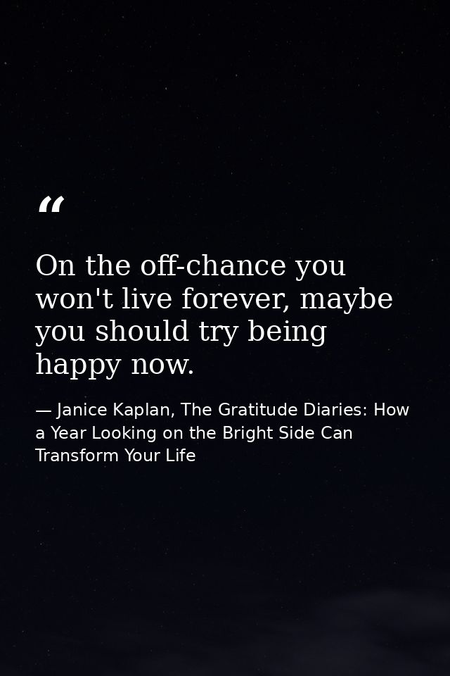 On the off-chance you won't live forever, maybe you should try being happy now. — Janice Kaplan, The Gratitude Diaries: How a Year Looking on the Bright Side Can Transform Your Life