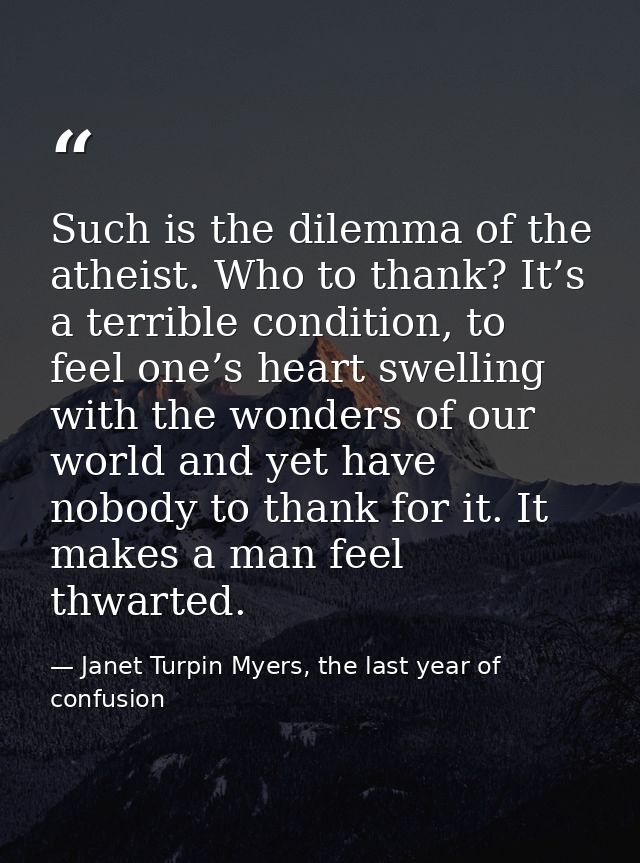 Such is the dilemma of the atheist. Who to thank? It’s a terrible condition, to feel one’s heart swelling with the wonde — Janet Turpin Myers, the last year of confusion