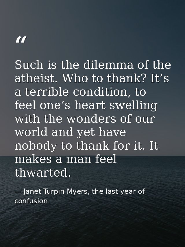 Such is the dilemma of the atheist. Who to thank? It’s a terrible condition, to feel one’s heart swelling with the wonde — Janet Turpin Myers, the last year of confusion
