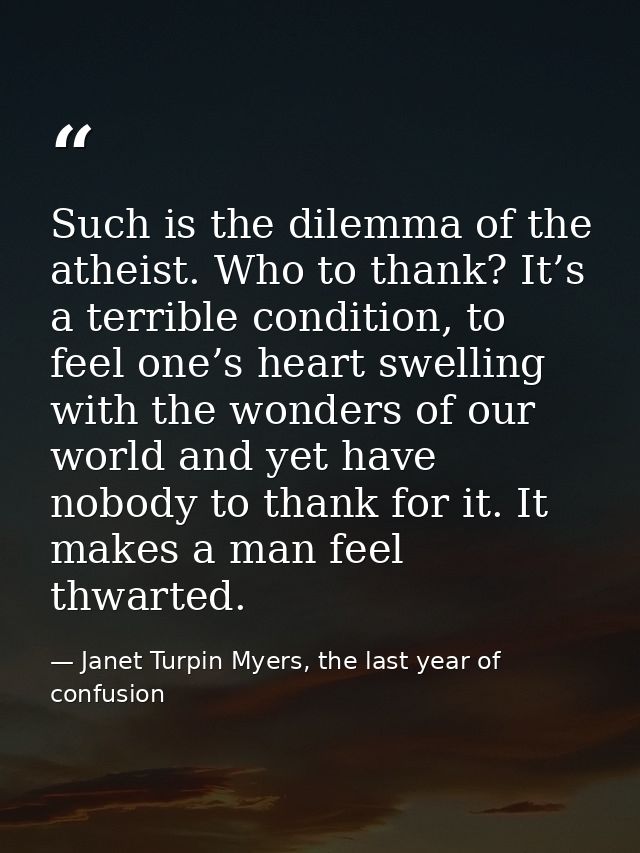 Such is the dilemma of the atheist. Who to thank? It’s a terrible condition, to feel one’s heart swelling with the wonde — Janet Turpin Myers, the last year of confusion