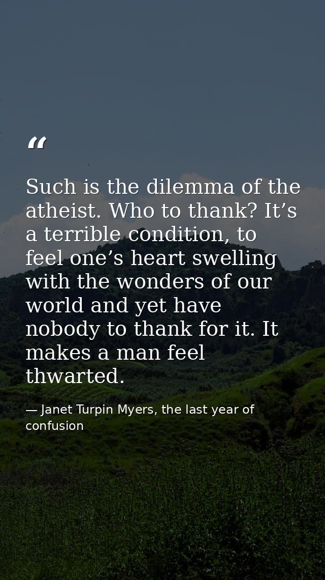 Such is the dilemma of the atheist. Who to thank? It’s a terrible condition, to feel one’s heart swelling with the wonde — Janet Turpin Myers, the last year of confusion