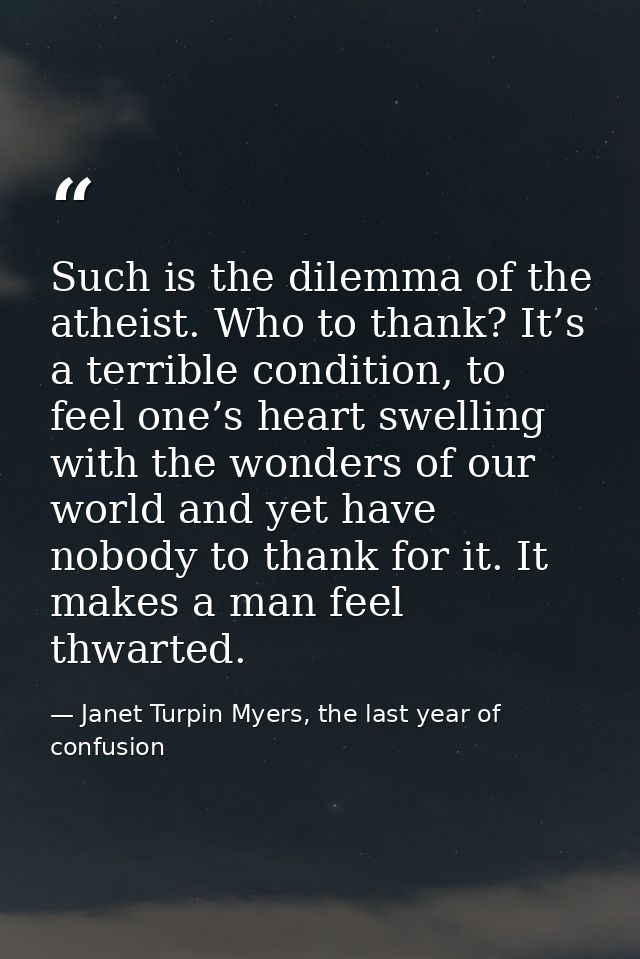 Such is the dilemma of the atheist. Who to thank? It’s a terrible condition, to feel one’s heart swelling with the wonde — Janet Turpin Myers, the last year of confusion