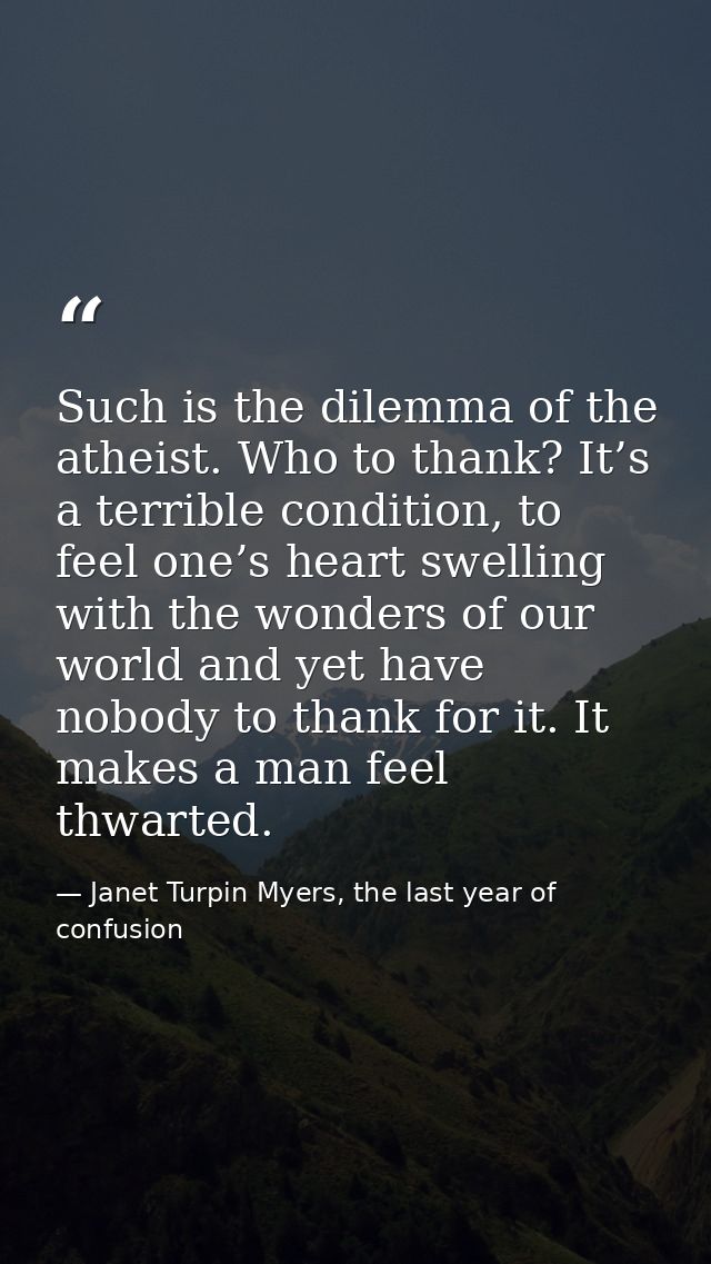 Such is the dilemma of the atheist. Who to thank? It’s a terrible condition, to feel one’s heart swelling with the wonde — Janet Turpin Myers, the last year of confusion