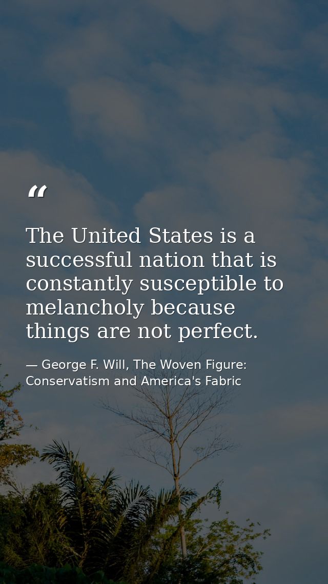 The United States is a successful nation that is constantly susceptible to melancholy because things are not perfect. — George F. Will, The Woven Figure: Conservatism and America's Fabric