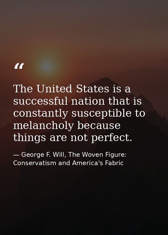 The United States is a successful nation that is constantly susceptible to melancholy because things are not perfect. — George F. Will, The Woven Figure: Conservatism and America's Fabric