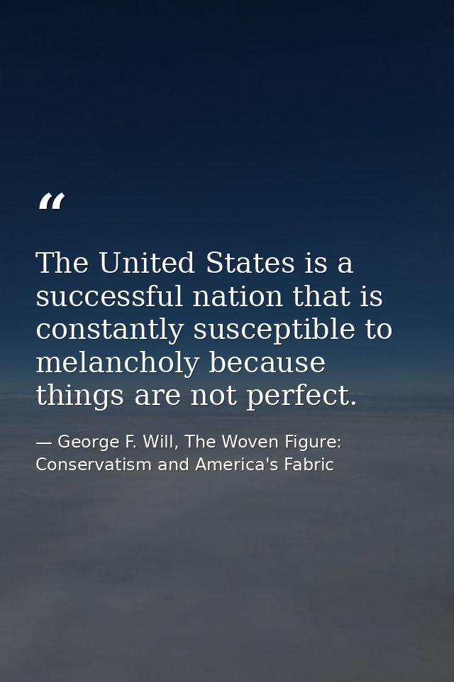 The United States is a successful nation that is constantly susceptible to melancholy because things are not perfect. — George F. Will, The Woven Figure: Conservatism and America's Fabric