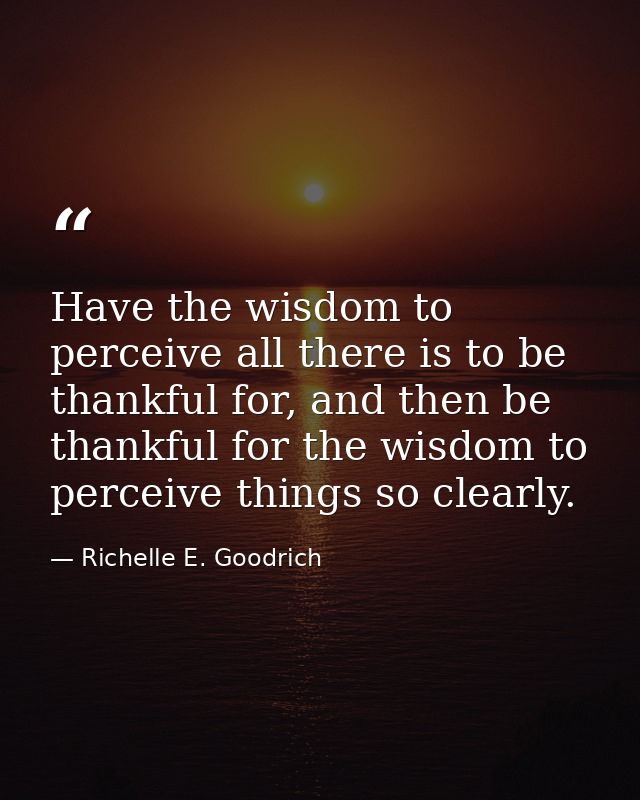 Have the wisdom to perceive all there is to be thankful for, and then be thankful for the wisdom to perceive things so c — Richelle E. Goodrich