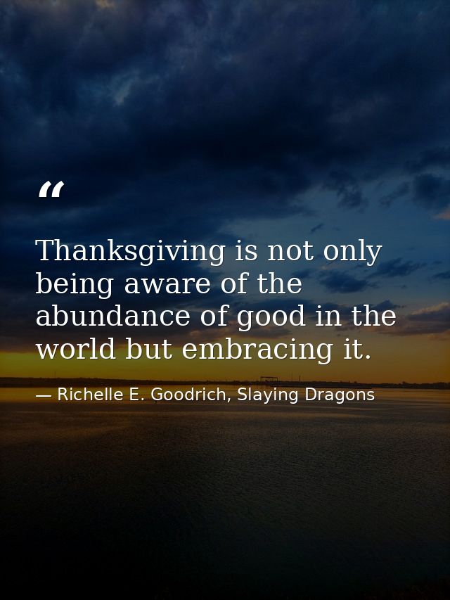 Thanksgiving is not only being aware of the abundance of good in the world but embracing it. — Richelle E. Goodrich, Slaying Dragons