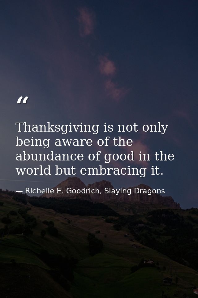 Thanksgiving is not only being aware of the abundance of good in the world but embracing it. — Richelle E. Goodrich, Slaying Dragons