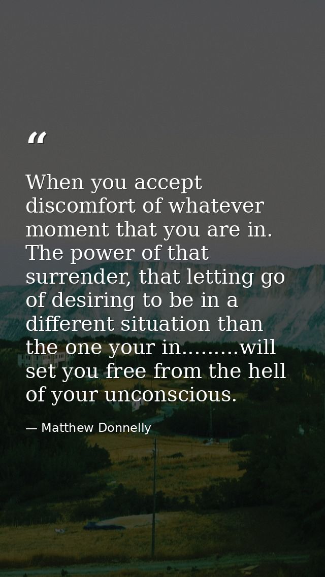 When you accept discomfort of whatever moment that you are in. The power of that surrender, that letting go of desiring  — Matthew Donnelly