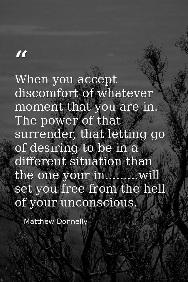 When you accept discomfort of whatever moment that you are in. The power of that surrender, that letting go of desiring  — Matthew Donnelly