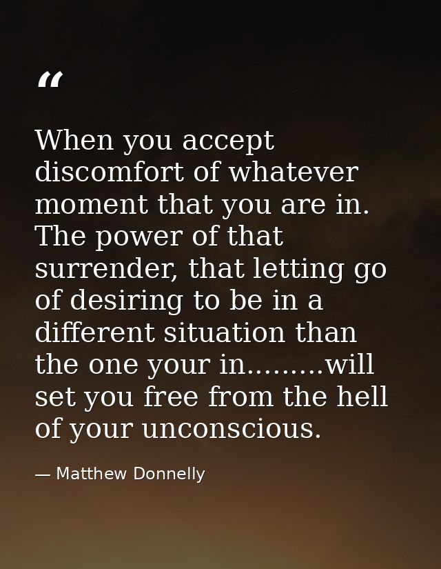 When you accept discomfort of whatever moment that you are in. The power of that surrender, that letting go of desiring  — Matthew Donnelly