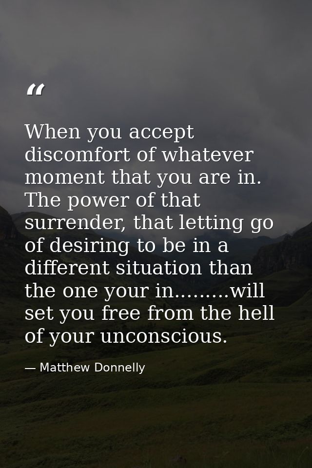 When you accept discomfort of whatever moment that you are in. The power of that surrender, that letting go of desiring  — Matthew Donnelly