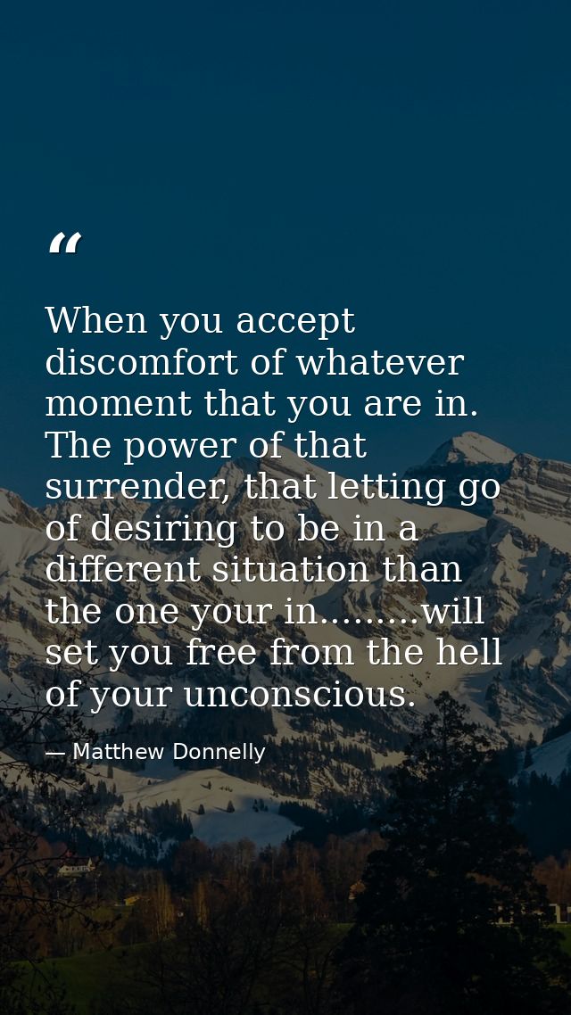 When you accept discomfort of whatever moment that you are in. The power of that surrender, that letting go of desiring  — Matthew Donnelly