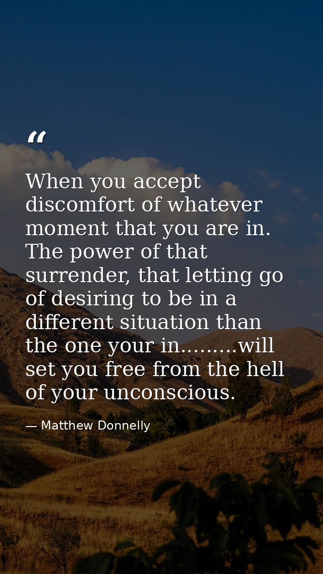 When you accept discomfort of whatever moment that you are in. The power of that surrender, that letting go of desiring  — Matthew Donnelly