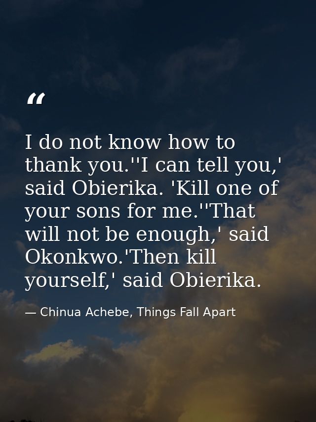 I do not know how to thank you.''I can tell you,' said Obierika. 'Kill one of your sons for me.''That will not be enough — Chinua Achebe, Things Fall Apart