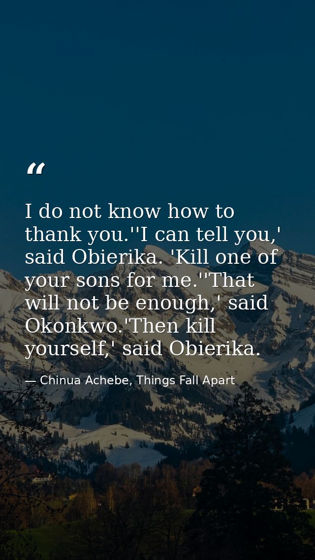 I do not know how to thank you.''I can tell you,' said Obierika. 'Kill one of your sons for me.''That will not be enough — Chinua Achebe, Things Fall Apart