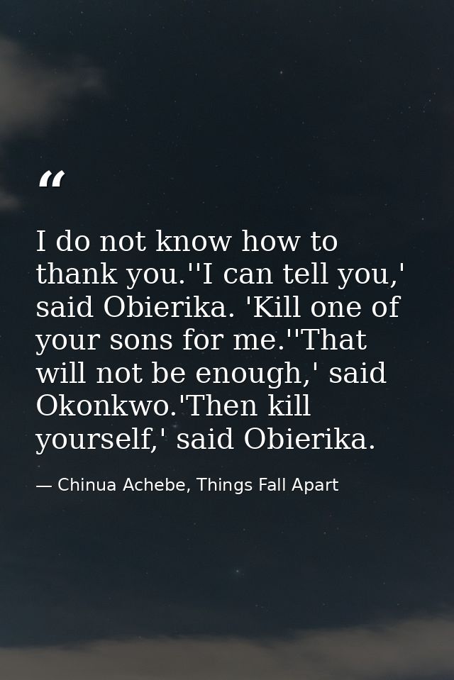 I do not know how to thank you.''I can tell you,' said Obierika. 'Kill one of your sons for me.''That will not be enough — Chinua Achebe, Things Fall Apart