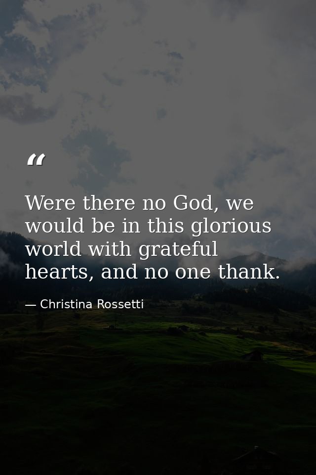 Were there no God, we would be in this glorious world with grateful hearts, and no one thank. — Christina Rossetti