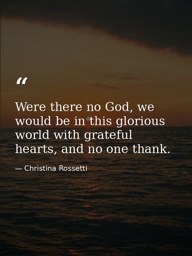 Were there no God, we would be in this glorious world with grateful hearts, and no one thank. — Christina Rossetti
