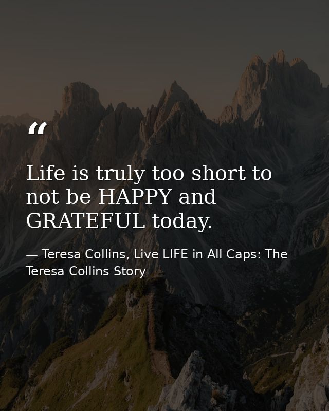 Life is truly too short to not be HAPPY and GRATEFUL today. — Teresa Collins, Live LIFE in All Caps: The Teresa Collins Story