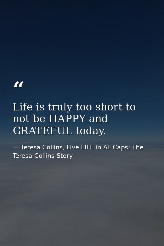 Life is truly too short to not be HAPPY and GRATEFUL today. — Teresa Collins, Live LIFE in All Caps: The Teresa Collins Story