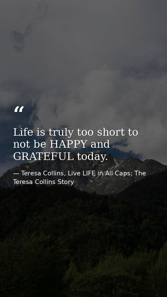 Life is truly too short to not be HAPPY and GRATEFUL today. — Teresa Collins, Live LIFE in All Caps: The Teresa Collins Story
