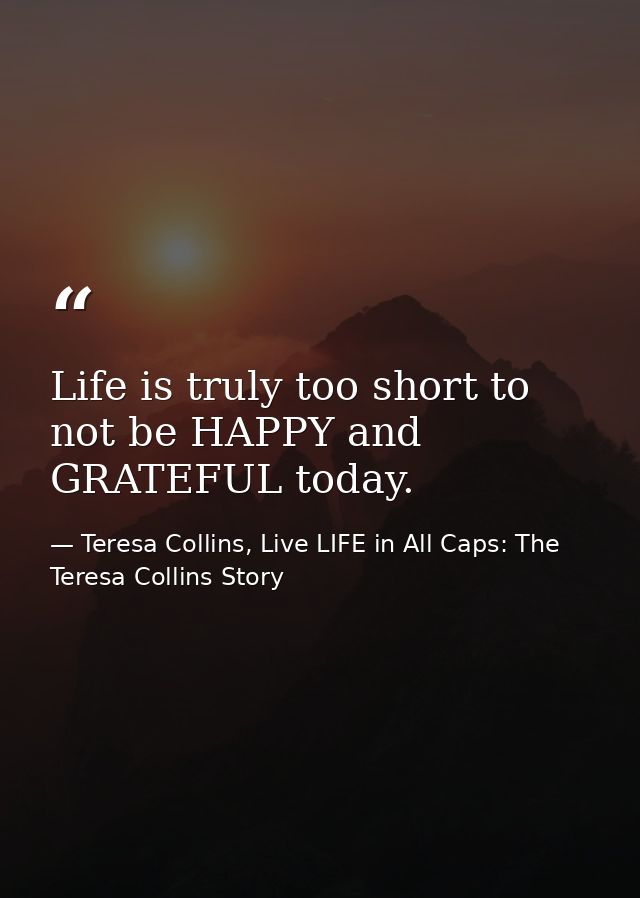 Life is truly too short to not be HAPPY and GRATEFUL today. — Teresa Collins, Live LIFE in All Caps: The Teresa Collins Story